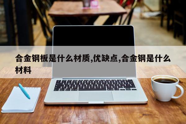 合金钢板是什么材质,优缺点,合金钢是什么材料